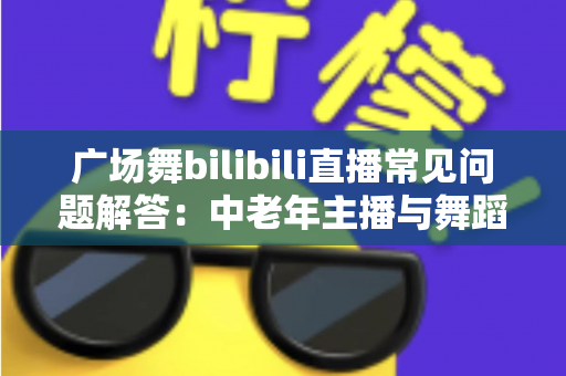广场舞bilibili直播常见问题解答：中老年主播与舞蹈爱好者的一站式实用指南