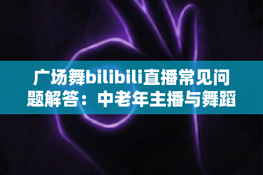 广场舞bilibili直播常见问题解答：中老年主播与舞蹈爱好者的一站式实用指南