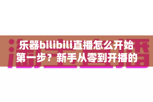 乐器bilibili直播怎么开始第一步？新手从零到开播的完整实战指南