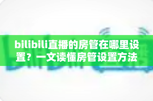 bilibili直播的房管在哪里设置？一文读懂房管设置方法与管理技巧