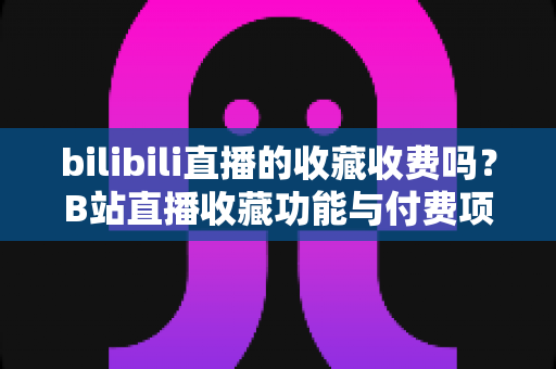 bilibili直播的收藏收费吗？B站直播收藏功能与付费项目全方位深度解析