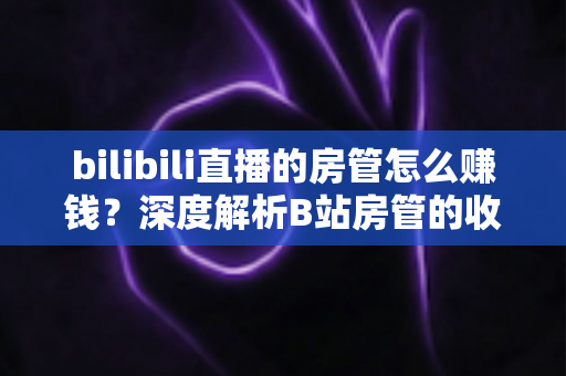bilibili直播的房管怎么赚钱?深度解析B站房管的收入来源与变现路径 bilibili直播的房管怎么赚钱?深度解析B站房管的收入来源与变现路径