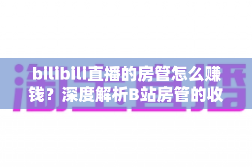 bilibili直播的房管怎么赚钱?深度解析B站房管的收入来源与变现路径 bilibili直播的房管怎么赚钱?深度解析B站房管的收入来源与变现路径