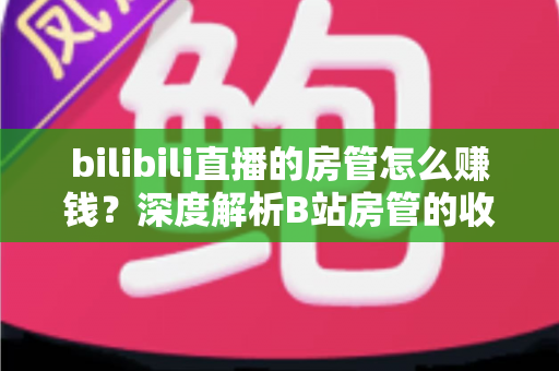 bilibili直播的房管怎么赚钱？深度解析B站房管的收入来源与变现路径