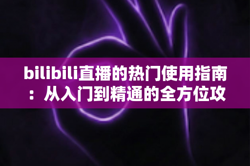bilibili直播的热门使用指南:从入门到精通的全方位攻略 bilibili直播的热门使用指南:从入门到精通的全方位攻略