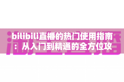 bilibili直播的热门使用指南:从入门到精通的全方位攻略 bilibili直播的热门使用指南:从入门到精通的全方位攻略