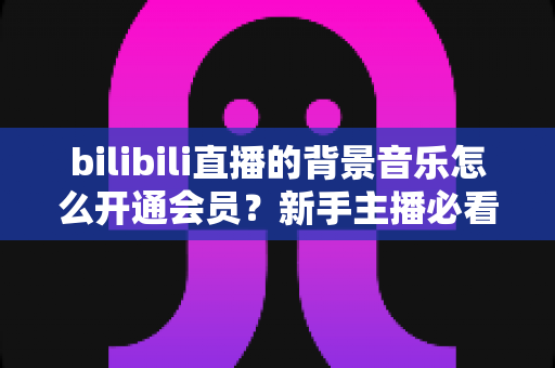 bilibili直播的背景音乐怎么开通会员？新手主播必看的正版曲库开通全流程指南
