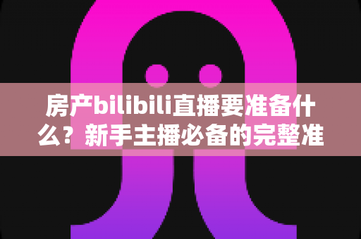房产bilibili直播要准备什么?新手主播必备的完整准备清单与实战指南 房产bilibili直播要准备什么?新手主播必备的完整准备清单与实战指南