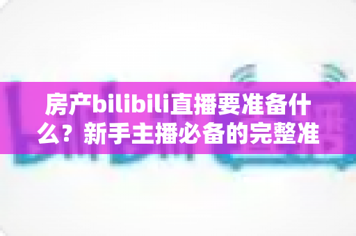 房产bilibili直播要准备什么?新手主播必备的完整准备清单与实战指南 房产bilibili直播要准备什么?新手主播必备的完整准备清单与实战指南