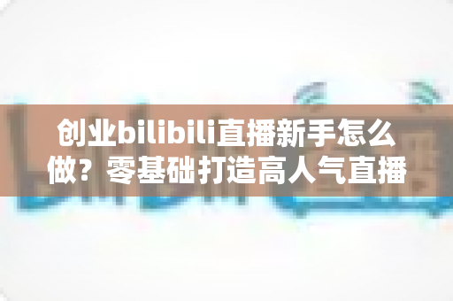 创业bilibili直播新手怎么做?零基础打造高人气直播间的实战创业指南 创业bilibili直播新手怎么做?零基础打造高人气直播间的实战创业指南