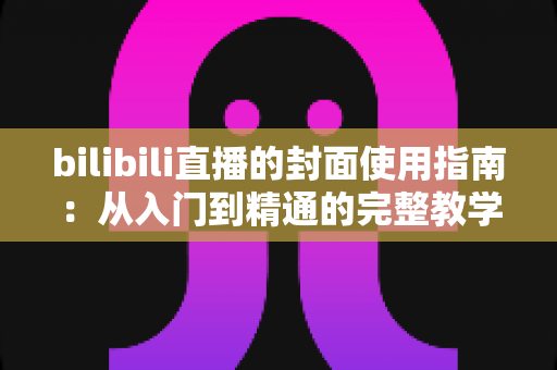 bilibili直播的封面使用指南：从入门到精通的完整教学，助你提升直播间点击率与人气