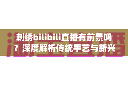 刺绣bilibili直播有前景吗？深度解析传统手艺与新兴直播平台的融合机遇与变现路径