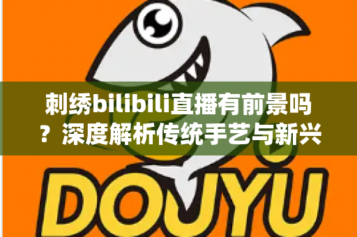 刺绣bilibili直播有前景吗？深度解析传统手艺与新兴直播平台的融合机遇与变现路径