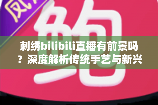 刺绣bilibili直播有前景吗？深度解析传统手艺与新兴直播平台的融合机遇与变现路径
