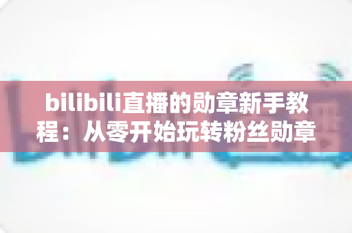bilibili直播的勋章新手教程:从零开始玩转粉丝勋章的完整养成指南 bilibili直播的勋章新手教程:从零开始玩转粉丝勋章的完整养成指南