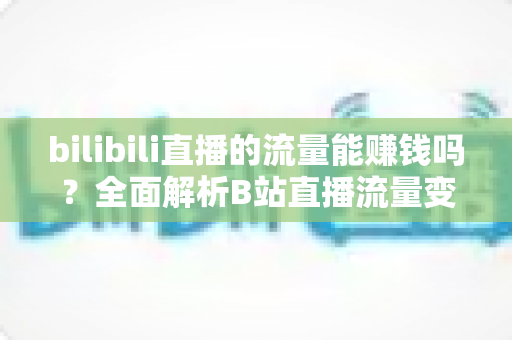 bilibili直播的流量能赚钱吗？全面解析B站直播流量变现的真实收益与实操指南