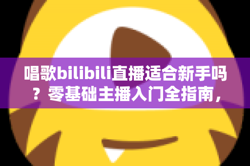 唱歌bilibili直播适合新手吗？零基础主播入门全指南，助你从唱吧新手逆袭人气歌姬