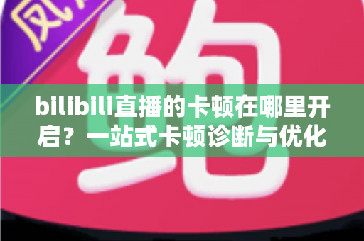 bilibili直播的卡顿在哪里开启？一站式卡顿诊断与优化设置完全指南