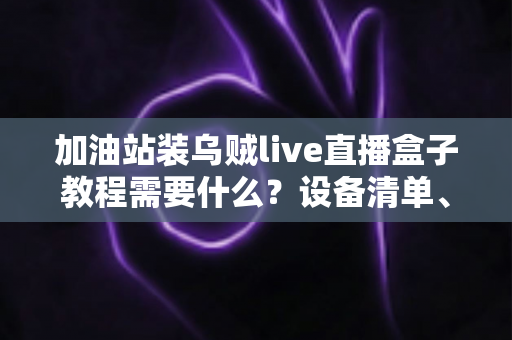 加油站装乌贼live直播盒子教程需要什么?设备清单、安装步骤与避坑指南一文看懂 加油站装乌贼live直播盒子教程需要什么?设备清单、安装步骤与避坑指南一文看懂