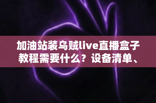 加油站装乌贼live直播盒子教程需要什么？设备清单、安装步骤与避坑指南一文看懂