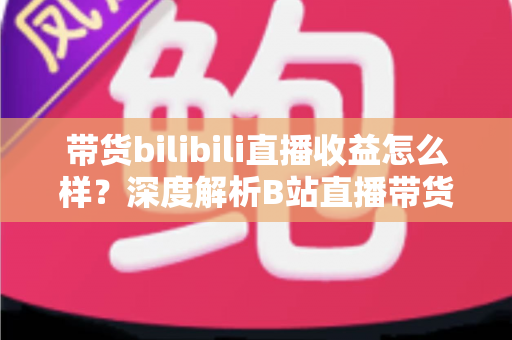 带货bilibili直播收益怎么样?深度解析B站直播带货的真实收入水平与变现潜力 带货bilibili直播收益怎么样?深度解析B站直播带货的真实收入水平与变现潜力
