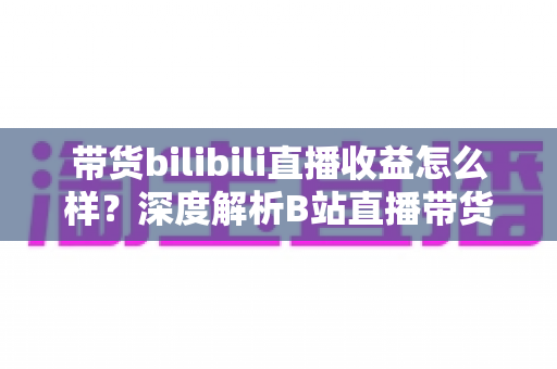 带货bilibili直播收益怎么样?深度解析B站直播带货的真实收入水平与变现潜力 带货bilibili直播收益怎么样?深度解析B站直播带货的真实收入水平与变现潜力