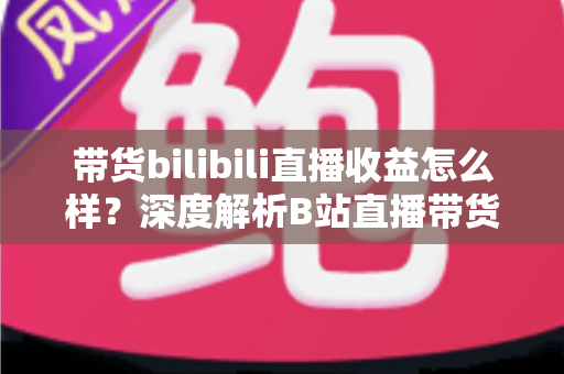 带货bilibili直播收益怎么样?深度解析B站直播带货的真实收入水平与变现潜力 带货bilibili直播收益怎么样?深度解析B站直播带货的真实收入水平与变现潜力