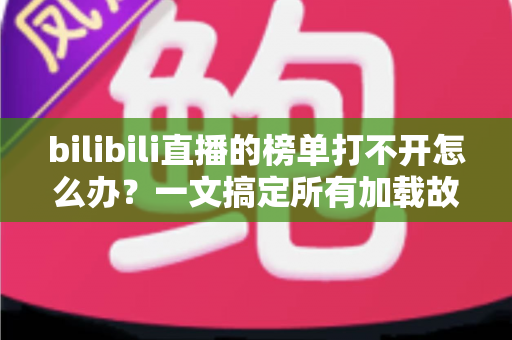 bilibili直播的榜单打不开怎么办？一文搞定所有加载故障与实用修复指南