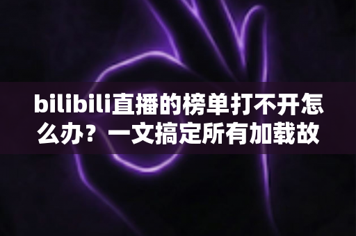 bilibili直播的榜单打不开怎么办？一文搞定所有加载故障与实用修复指南