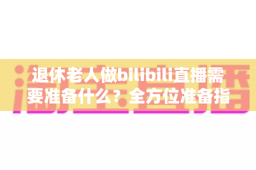 退休老人做bilibili直播需要准备什么?全方位准备指南助银发族开启精彩主播人生 退休老人做bilibili直播需要准备什么?全方位准备指南助银发族开启精彩主播人生