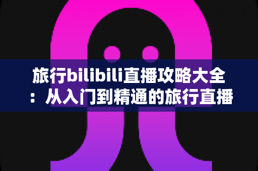 旅行bilibili直播攻略大全:从入门到精通的旅行直播完全指南 旅行bilibili直播攻略大全:从入门到精通的旅行直播完全指南