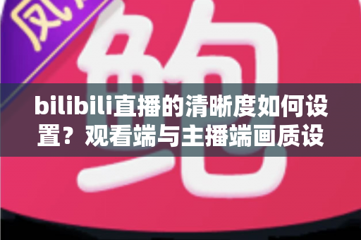 bilibili直播的清晰度如何设置？观看端与主播端画质设置一站式全攻略