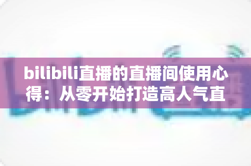 bilibili直播的直播间使用心得：从零开始打造高人气直播间的实战指南