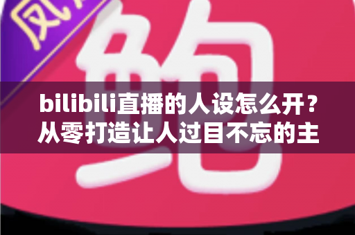 bilibili直播的人设怎么开?从零打造让人过目不忘的主播人设全攻略 bilibili直播的人设怎么开?从零打造让人过目不忘的主播人设全攻略