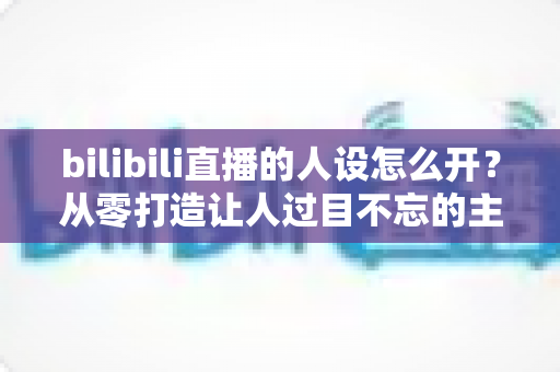 bilibili直播的人设怎么开？从零打造让人过目不忘的主播人设全攻略