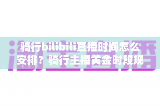 骑行bilibili直播时间怎么安排?骑行主播黄金时段规划与粉丝增长全攻略 骑行bilibili直播时间怎么安排?骑行主播黄金时段规划与粉丝增长全攻略