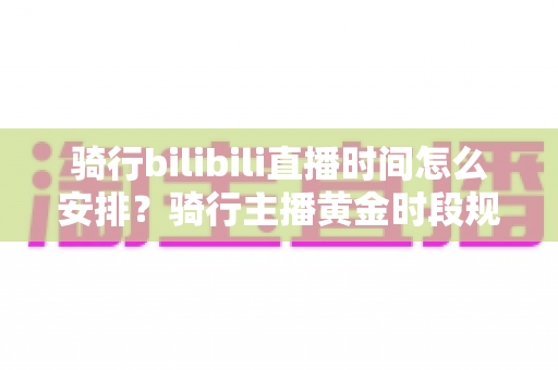 骑行bilibili直播时间怎么安排?骑行主播黄金时段规划与粉丝增长全攻略 骑行bilibili直播时间怎么安排?骑行主播黄金时段规划与粉丝增长全攻略