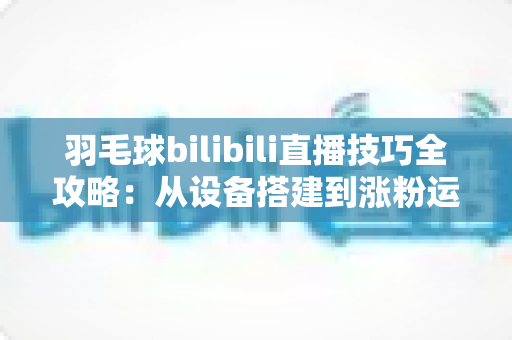 羽毛球bilibili直播技巧全攻略：从设备搭建到涨粉运营，手把手教你打造高人气羽毛球直播间
