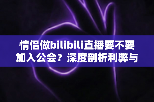 情侣做bilibili直播要不要加入公会?深度剖析利弊与签约避坑全指南 情侣做bilibili直播要不要加入公会?深度剖析利弊与签约避坑全指南