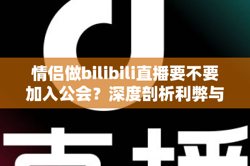 情侣做bilibili直播要不要加入公会?深度剖析利弊与签约避坑全指南 情侣做bilibili直播要不要加入公会?深度剖析利弊与签约避坑全指南