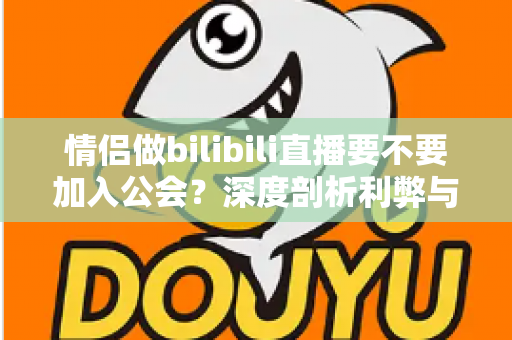 情侣做bilibili直播要不要加入公会？深度剖析利弊与签约避坑全指南