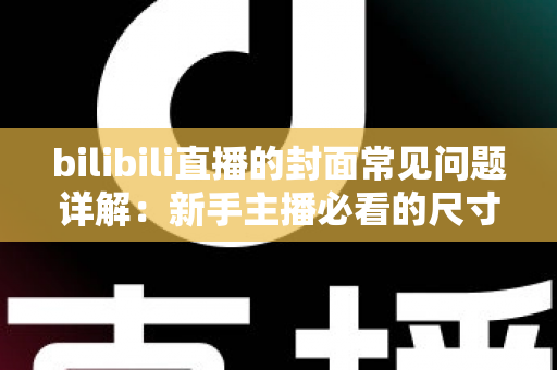 bilibili直播的封面常见问题详解：新手主播必看的尺寸规范、审核规则与高点击率设计指南