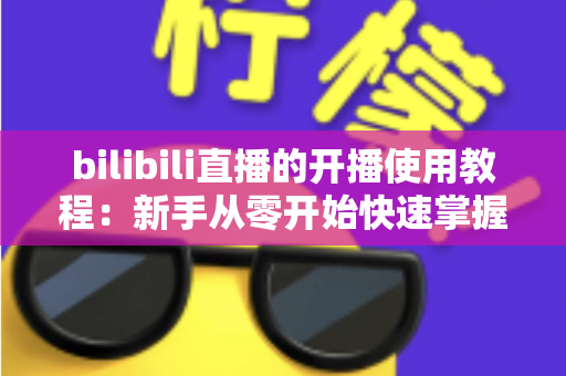 bilibili直播的开播使用教程：新手从零开始快速掌握直播全流程指南