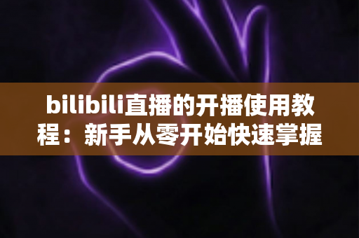 bilibili直播的开播使用教程：新手从零开始快速掌握直播全流程指南