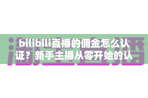 bilibili直播的佣金怎么认证？新手主播从零开始的认证流程与提现攻略全解析