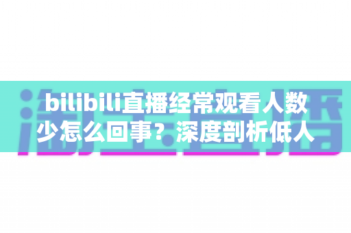 bilibili直播经常观看人数少怎么回事？深度剖析低人气成因与涨粉实战指南