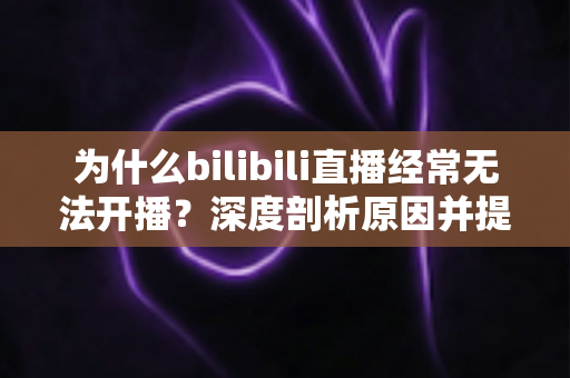 为什么bilibili直播经常无法开播？深度剖析原因并提供一站式实用解决方案