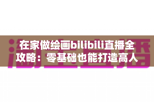 在家做绘画bilibili直播全攻略：零基础也能打造高人气绘画直播间的新手指南