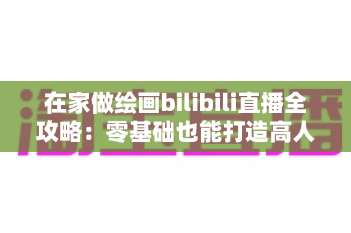 在家做绘画bilibili直播全攻略：零基础也能打造高人气绘画直播间的新手指南