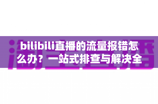 bilibili直播的流量报错怎么办？一站式排查与解决全攻略，助你快速恢复直播
